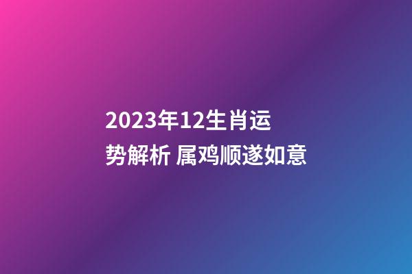 2023年12生肖运势解析 属鸡顺遂如意